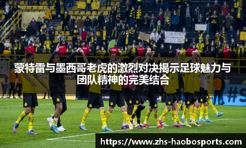 蒙特雷与墨西哥老虎的激烈对决揭示足球魅力与团队精神的完美结合
