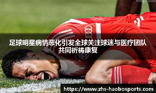 足球明星病情恶化引发全球关注球迷与医疗团队共同祈祷康复